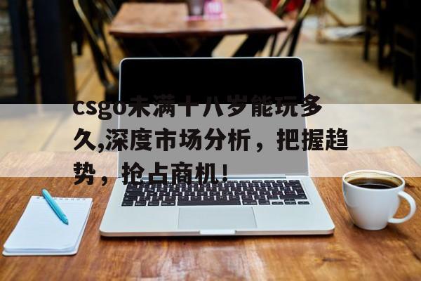 csgo未满十八岁能玩多久,深度市场分析，把握趋势，抢占商机！