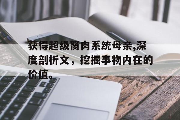 获得超级胬肉系统母亲,深度剖析文，挖掘事物内在的价值。